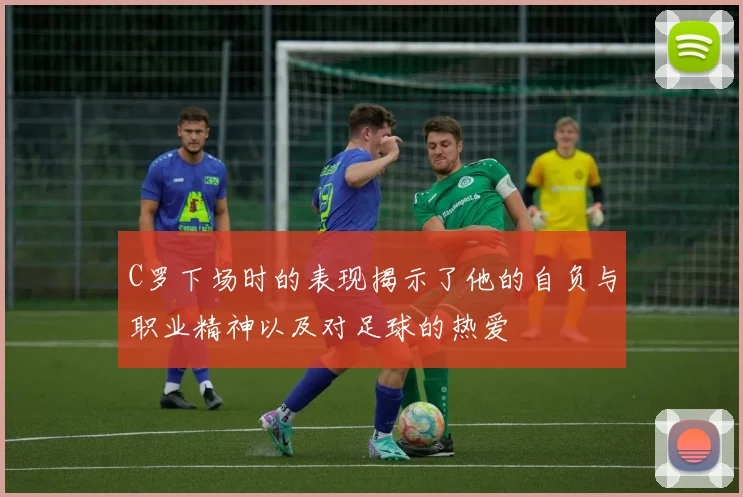 C罗下场时的表现揭示了他的自负与职业精神以及对足球的热爱
