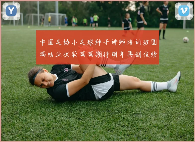 中国足协小足球种子讲师培训班圆满结业收获满满期待明年再创佳绩