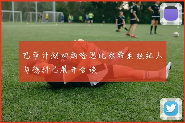 巴萨计划回购哈恩比尔希利经纪人与德科已展开会谈