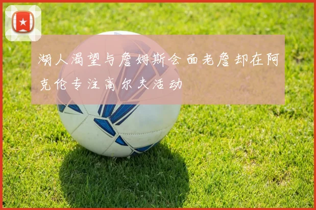 湖人渴望与詹姆斯会面老詹却在阿克伦专注高尔夫活动