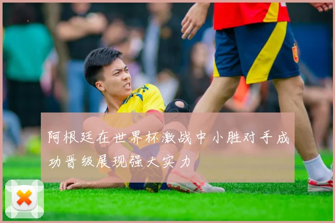 阿根廷在世界杯激战中小胜对手成功晋级展现强大实力