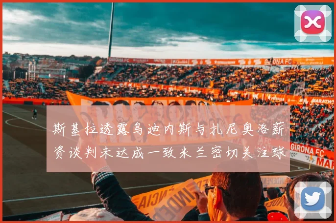 斯基拉透露乌迪内斯与扎尼奥洛薪资谈判未达成一致米兰密切关注球员动态