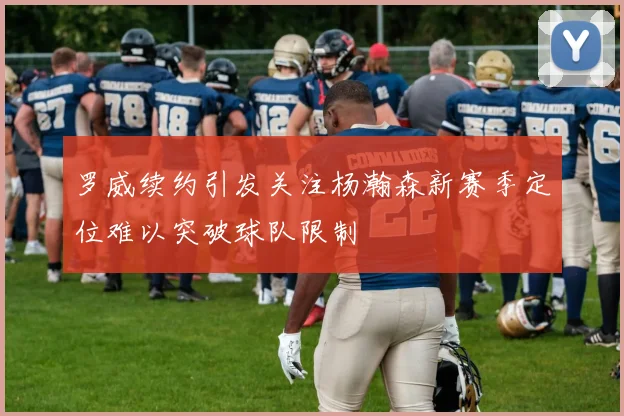 罗威续约引发关注杨瀚森新赛季定位难以突破球队限制