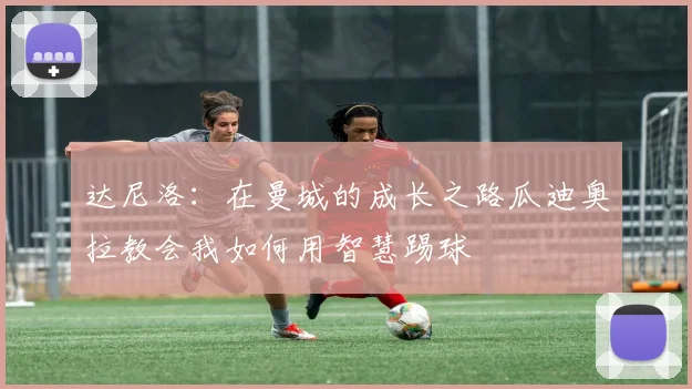 达尼洛：在曼城的成长之路瓜迪奥拉教会我如何用智慧踢球