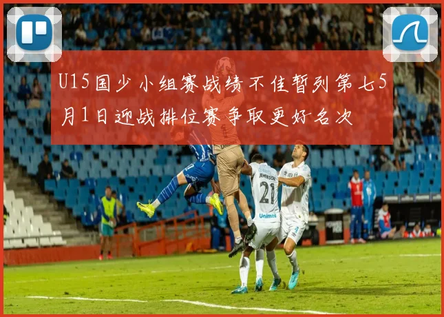 U15国少小组赛战绩不佳暂列第七5月1日迎战排位赛争取更好名次