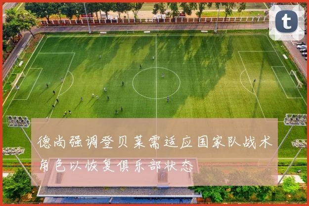 德尚强调登贝莱需适应国家队战术角色以恢复俱乐部状态