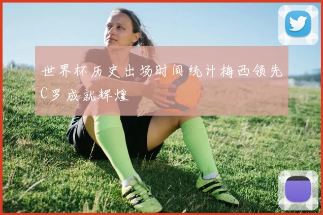 世界杯历史出场时间统计梅西领先C罗成就辉煌