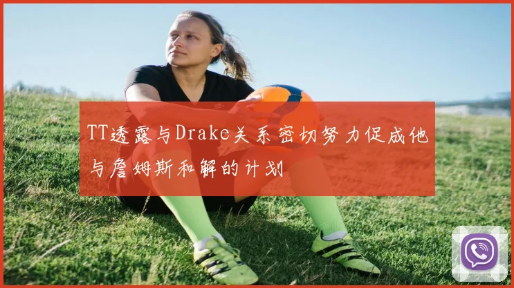 TT透露与Drake关系密切努力促成他与詹姆斯和解的计划