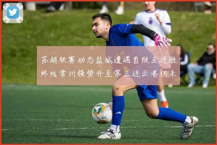 苏超联赛动态盐城遭遇首败五连胜终结常州强势升至第三连云港仍未尝胜绩