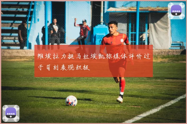 维埃拉力挺马杜埃凯称媒体评价过于苛刻表现积极