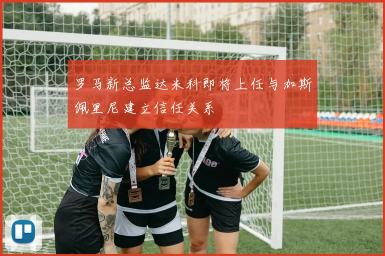 罗马新总监达米科即将上任与加斯佩里尼建立信任关系