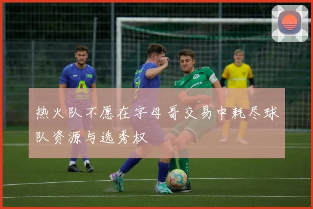热火队不愿在字母哥交易中耗尽球队资源与选秀权