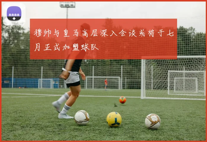 穆帅与皇马高层深入会谈或将于七月正式加盟球队