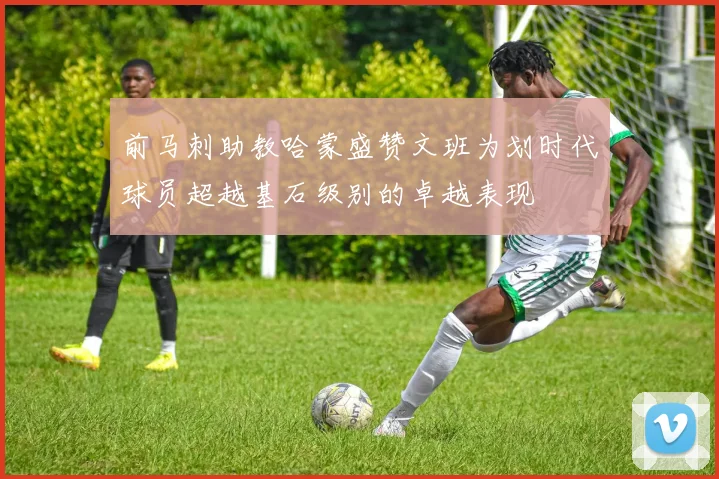 前马刺助教哈蒙盛赞文班为划时代球员超越基石级别的卓越表现