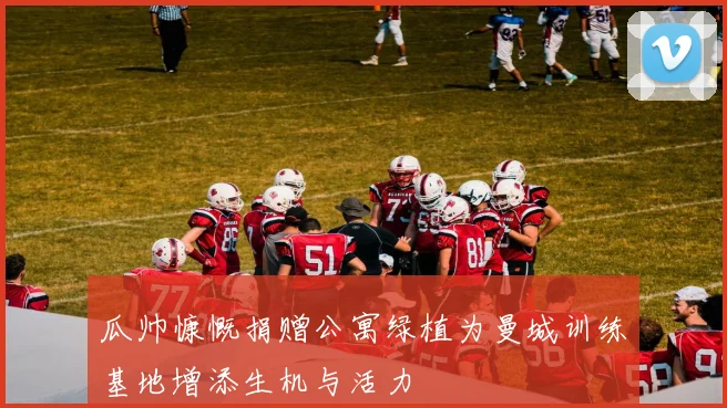 瓜帅慷慨捐赠公寓绿植为曼城训练基地增添生机与活力