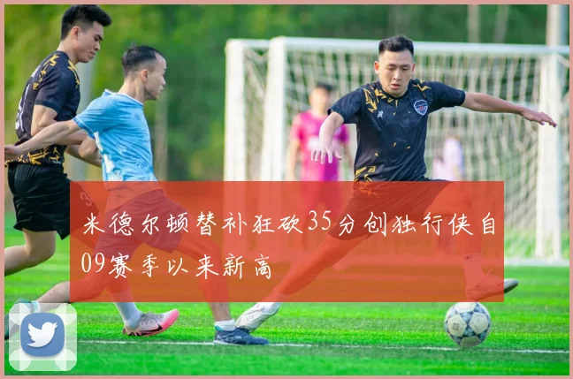 米德尔顿替补狂砍35分创独行侠自09赛季以来新高