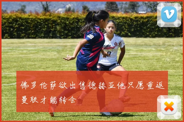 佛罗伦萨欲出售德赫亚他只愿重返曼联才能转会