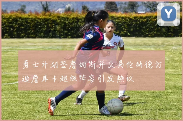 勇士计划签詹姆斯并交易伦纳德打造詹库卡超级阵容引发热议