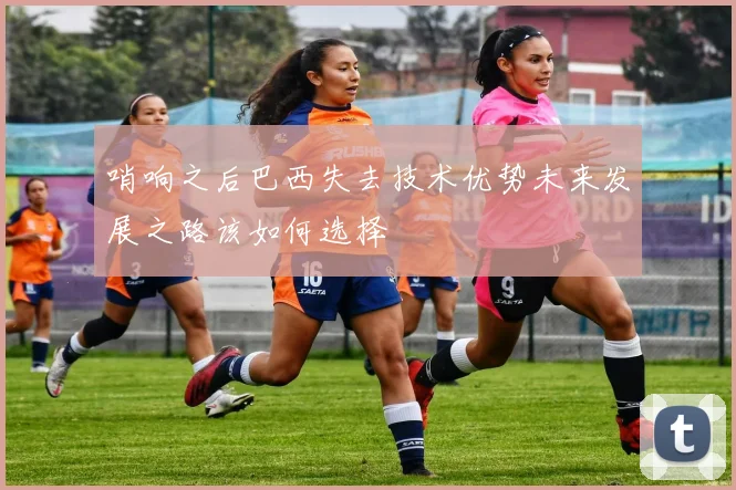哨响之后巴西失去技术优势未来发展之路该如何选择