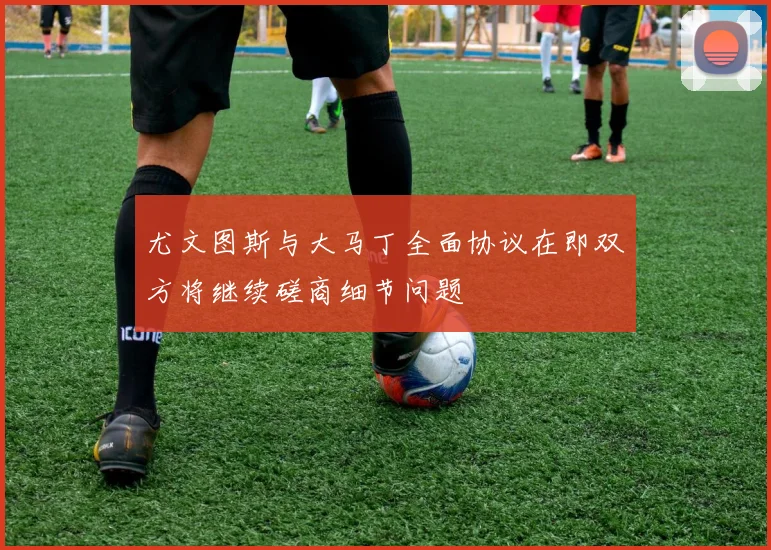 尤文图斯与大马丁全面协议在即双方将继续磋商细节问题
