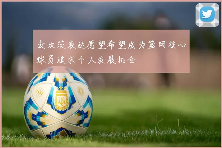 麦坎茨表达愿望希望成为篮网核心球员追求个人发展机会
