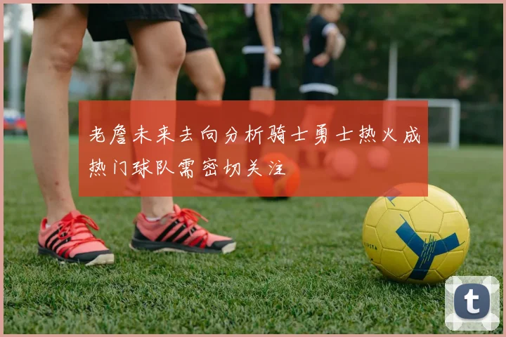 老詹未来去向分析骑士勇士热火成热门球队需密切关注