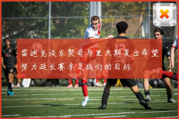 雷迪克谈东契奇与里夫斯复出希望努力延长赛季是我们的目标