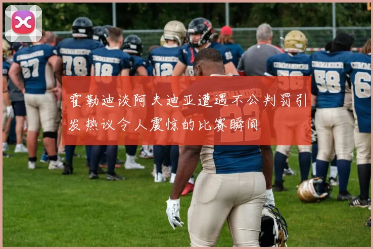 霍勒迪谈阿夫迪亚遭遇不公判罚引发热议令人震惊的比赛瞬间