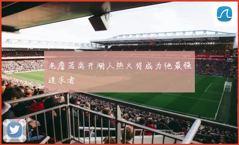 老詹若离开湖人热火将成为他最强追求者
