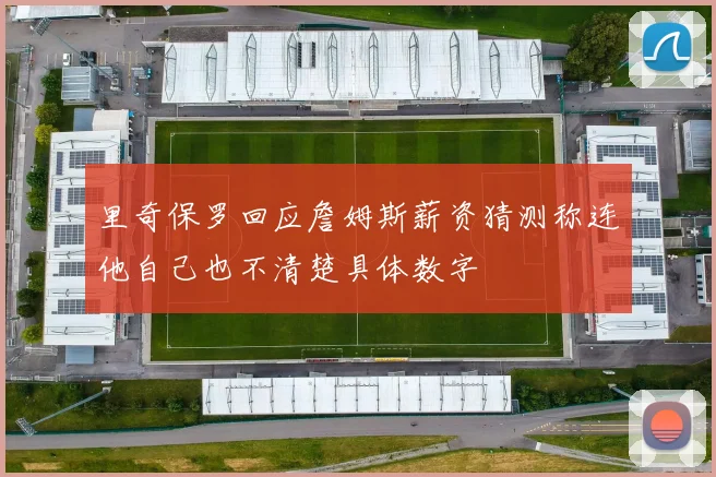 里奇保罗回应詹姆斯薪资猜测称连他自己也不清楚具体数字